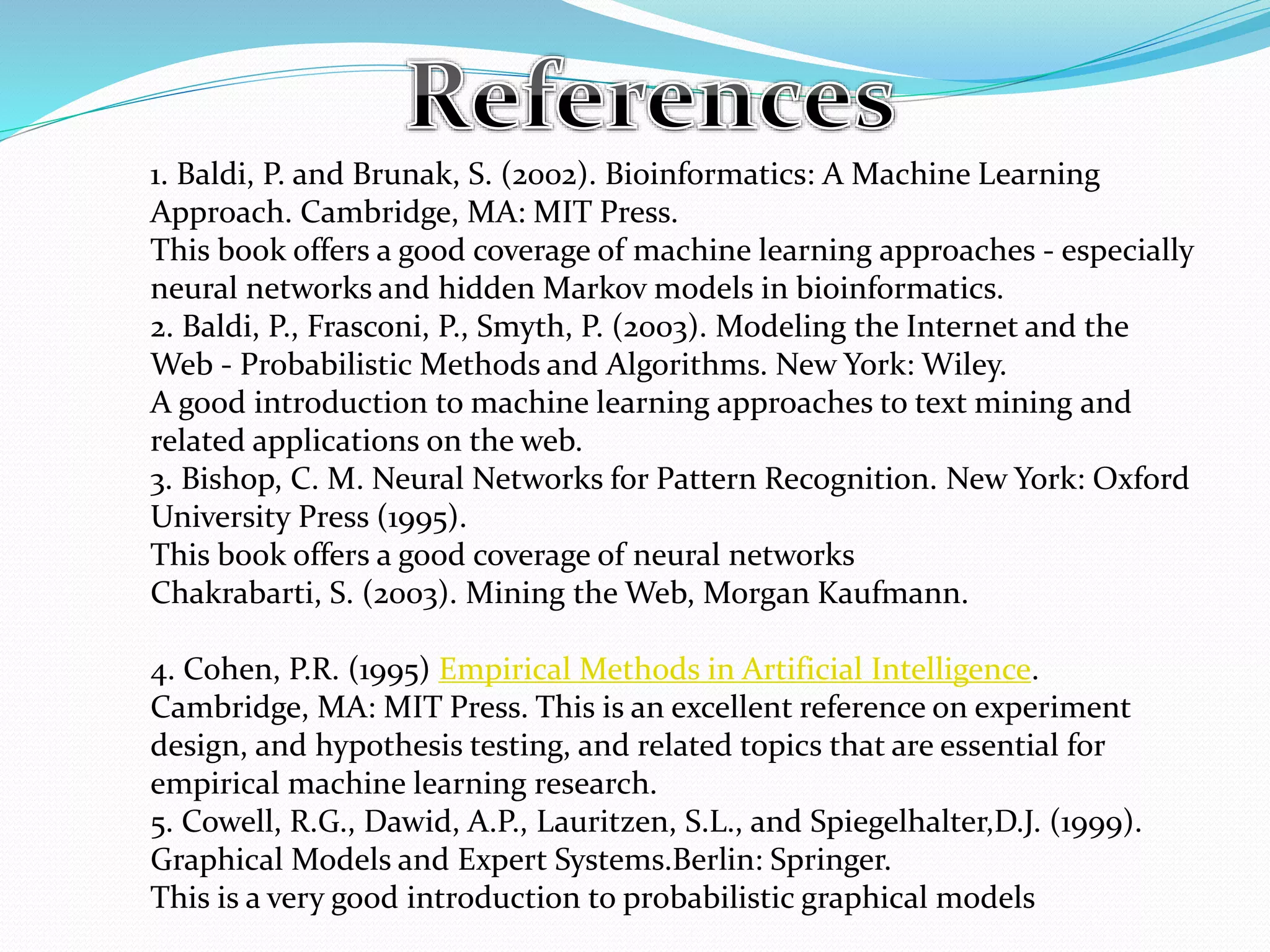 1. Baldi, P. and Brunak, S. (2002). Bioinformatics: A Machine Learning
Approach. Cambridge, MA: MIT Press.
This book offers a good coverage of machine learning approaches - especially
neural networks and hidden Markov models in bioinformatics.
2. Baldi, P., Frasconi, P., Smyth, P. (2003). Modeling the Internet and the
Web - Probabilistic Methods and Algorithms. New York: Wiley.
A good introduction to machine learning approaches to text mining and
related applications on the web.
3. Bishop, C. M. Neural Networks for Pattern Recognition. New York: Oxford
University Press (1995).
This book offers a good coverage of neural networks
Chakrabarti, S. (2003). Mining the Web, Morgan Kaufmann.
4. Cohen, P.R. (1995) Empirical Methods in Artificial Intelligence.
Cambridge, MA: MIT Press. This is an excellent reference on experiment
design, and hypothesis testing, and related topics that are essential for
empirical machine learning research.
5. Cowell, R.G., Dawid, A.P., Lauritzen, S.L., and Spiegelhalter,D.J. (1999).
Graphical Models and Expert Systems.Berlin: Springer.
This is a very good introduction to probabilistic graphical models
 