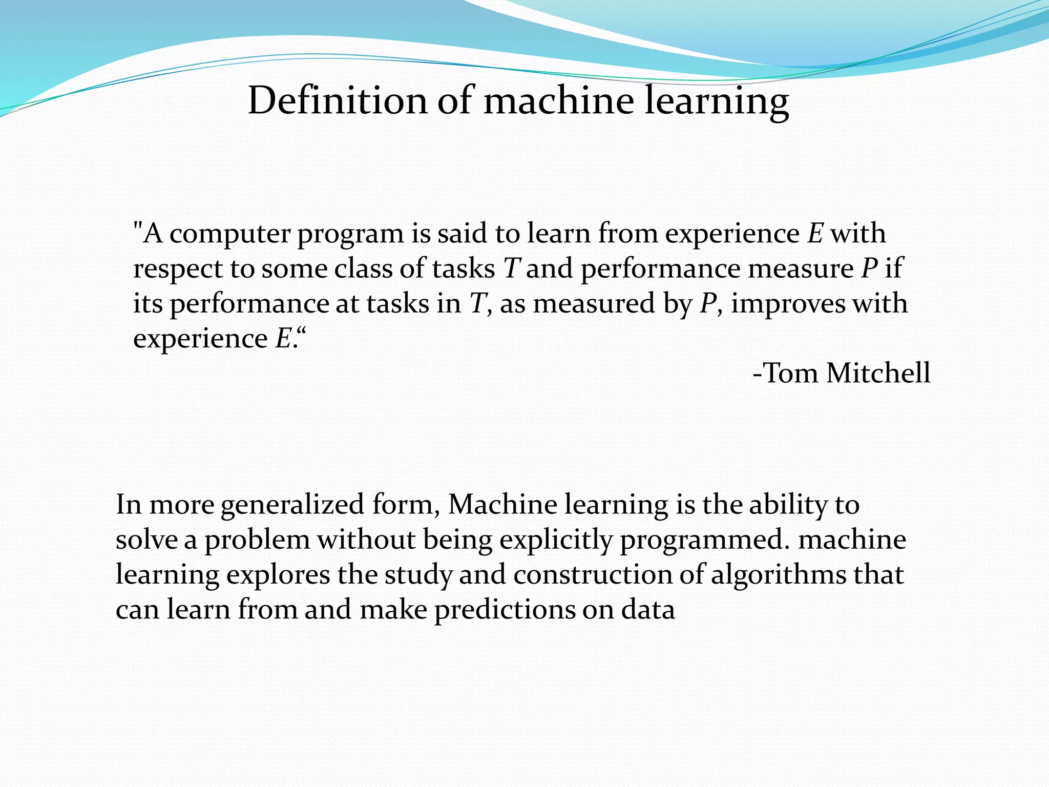 Definition of machine learning
"A computer program is said to learn from experience E with
respect to some class of tasks T and performance measure P if
its performance at tasks in T, as measured by P, improves with
experience E.“
-Tom Mitchell
In more generalized form, Machine learning is the ability to
solve a problem without being explicitly programmed. machine
learning explores the study and construction of algorithms that
can learn from and make predictions on data
 