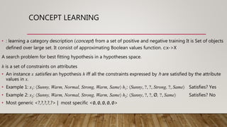 CONCEPT LEARNING
• : learning a category description (concept) from a set of positive and negative training It is Set of objects
defined over large set. It consist of approximating Boolean values function. c:x->X
A search problem for best fitting hypothesis in a hypotheses space.
h is a set of constraints on attributes
• An instance x satisfies an hypothesis h iff all the constraints expressed by h are satisfied by the attribute
values in x.
• Example 1: x1: Sunny, Warm, Normal, Strong, Warm, Same h1: Sunny, ?, ?, Strong, ?, Same Satisfies? Yes
• Example 2: x2: Sunny, Warm, Normal, Strong, Warm, Same h2: Sunny, ?, ?, Ø, ?, Same Satisfies? No
• Most generic <?,?,?,?,?> | most specific <∅, ∅, ∅, ∅, ∅>
 