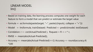 LINEAR MODEL
lm()
• Based on training data, the learning process computes one weight for each
feature to form a model that can predict or estimate the target value
• formula <- as.formula(paste(target, "~", paste(c(inputs), collapse = "+")))
• Model <- lm(formula, trainDataset) Predicted <- predict(model, testDataset)
• Correlation: r <- cor(Actual,Predicted ), Rsquare = R <- r * r,
• RMSE <- mean(abs(Actual-Predicted)),
• Accuracy <- mean(abs(Actual-Predicted)<=1) Accuracy <- round(accuracy,4)
*100
 