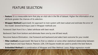 FEATURE SELECTION
• Feature: It is a measurable term that play an vital role in the life of dataset. Higher the information of an
attribute greater the chances of its selection.
• Wrapper Method(Supervised): An approach to train system with best subset and estimate the error of
the model. Several technique used in Wrapper methods are:
Foreword: Start from 0 to n, Select attribute with best result.
Backword: Start from bottom and eliminate them one by one till best result.
Recursive feature Elimination.: Use Foreword and backword and select best outcome for your model.
• Filter method(unsupervised): We have to find co-relation or some other statisitical relationship between
target feature and input feature. Pearson, LDA, CHI-Square model are used to predict the best feature.
• Embedded Method:it is combination of Wrapper and Filter Method. Lasso, Ridge regression model
used in this.
 