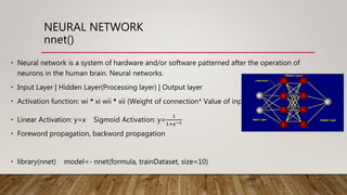NEURAL NETWORK
nnet()
• Neural network is a system of hardware and/or software patterned after the operation of
neurons in the human brain. Neural networks.
• Input Layer | Hidden Layer(Processing layer) | Output layer
• Activation function: wi * xi wii * xii (Weight of connection* Value of input)
• Linear Activation: y=x Sigmoid Activation: y=
1
1+ⅇ−𝑥
• Foreword propagation, backword propagation
• library(nnet) model<- nnet(formula, trainDataset, size=10)
 