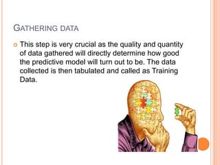 GATHERING DATA
 This step is very crucial as the quality and quantity
of data gathered will directly determine how good
the predictive model will turn out to be. The data
collected is then tabulated and called as Training
Data.
 