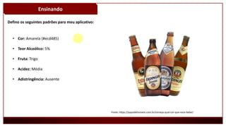 Ensinando
Defino os seguintes padrões para meu aplicativo:
Fonte: https://papodehomem.com.br/cerveja-qual-cor-que-voce-bebe/
• Cor: Amarela (#ecd485)
• Teor Alcoólico: 5%
• Fruta: Trigo
• Acidez: Média
• Adistringência: Ausente
 