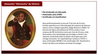 Alexandre “Montanha” de Oliveira
• Pós-Graduado em Educação
• Historiador pela UFMG
• Certificado em Gamification
Atua profissionalmente na área de TI há mais de 25 anos.
Grande experiência em informatização de empresas de diversos
setores como o Colégio Logosófico, Belgo Mineira e CEMIG. Foi
Gerente de Fábrica de Software da TOTVS, então a maior
empresa de ERP da América Latina por mais de 10 anos, onde
desenvolveu uma metodologia que privilegia o cliente e seu
requisito, envolvendo todos os players do projeto para uma
entrega consciente. Foi responsável por conduzir a TOTVS a
duas certificações MPSBR e três certificações ISO. Atualmente é
Diretor de Fábrica de Software da Henko Tecnologia.
 