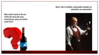 Mas assim como ir de um
vinho de mesa de uvas
americanas, para um vinho
mais fino?
Bem, não é simples, você pode estudar ou
consultar um sommelier
 