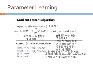 Parameter Learning
22
이 기호, := 는 할당받
는 것을 의미
α가 의미하는 바는
기본적으로
우리가 언덕을 내려
가기 위해 얼만큼 큰
걸음을 내딛어야하
는가 에 대한것
미분계수
값을 빼가면서 최적의 값을 도출.
주의! 계산할 때, theta0과 theta1은 값을
동시에 바꿔서 대입해야 한다.
 