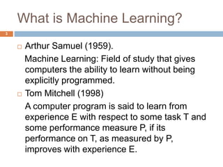 What is Machine Learning?
 Arthur Samuel (1959).
Machine Learning: Field of study that gives
computers the ability to learn without being
explicitly programmed.
 Tom Mitchell (1998)
A computer program is said to learn from
experience E with respect to some task T and
some performance measure P, if its
performance on T, as measured by P,
improves with experience E.
3
 