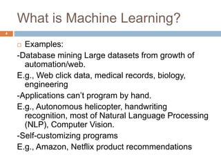 What is Machine Learning?
 Examples:
-Database mining Large datasets from growth of
automation/web.
E.g., Web click data, medical records, biology,
engineering
-Applications can’t program by hand.
E.g., Autonomous helicopter, handwriting
recognition, most of Natural Language Processing
(NLP), Computer Vision.
-Self-customizing programs
E.g., Amazon, Netflix product recommendations
4
 