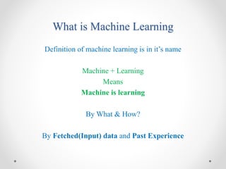 What is Machine Learning
Definition of machine learning is in it’s name
Machine + Learning
Means
Machine is learning
By What & How?
By Fetched(Input) data and Past Experience
 