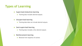Types of Learning
 Supervised (inductive) learning
 Training data includes desired outputs
 Unsupervised learning
 Training data does not include desired outputs
 Semi-supervised learning
 Training data includes a few desired outputs
 Reinforcement learning
 Rewards from sequence of actions
 