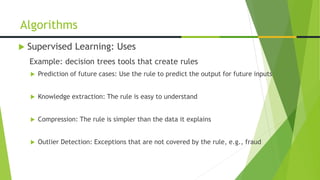  Supervised Learning: Uses
Example: decision trees tools that create rules
 Prediction of future cases: Use the rule to predict the output for future inputs
 Knowledge extraction: The rule is easy to understand
 Compression: The rule is simpler than the data it explains
 Outlier Detection: Exceptions that are not covered by the rule, e.g., fraud
Algorithms
 