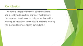 We have a simple overview of some techniques
and algorithms in machine learning. Furthermore,
there are more and more techniques apply machine
learning as a solution. In the future, machine learning
will play an important role in our daily life.
Conclusion
 