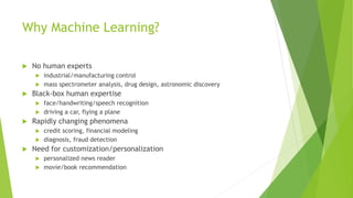 Why Machine Learning?
 No human experts
 industrial/manufacturing control
 mass spectrometer analysis, drug design, astronomic discovery
 Black-box human expertise
 face/handwriting/speech recognition
 driving a car, flying a plane
 Rapidly changing phenomena
 credit scoring, financial modeling
 diagnosis, fraud detection
 Need for customization/personalization
 personalized news reader
 movie/book recommendation
 