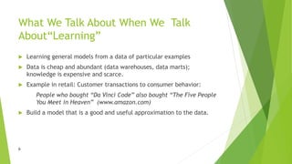 6
What We Talk About When We Talk
About“Learning”
 Learning general models from a data of particular examples
 Data is cheap and abundant (data warehouses, data marts);
knowledge is expensive and scarce.
 Example in retail: Customer transactions to consumer behavior:
People who bought “Da Vinci Code” also bought “The Five People
You Meet in Heaven” (www.amazon.com)
 Build a model that is a good and useful approximation to the data.
 