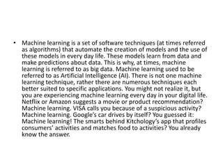 • Machine learning is a set of software techniques (at times referred
as algorithms) that automate the creation of models and the use of
these models in every day life. These models learn from data and
make predictions about data. This is why, at times, machine
learning is referred to as big data. Machine learning used to be
referred to as Artificial Intelligence (AI). There is not one machine
learning technique, rather there are numerous techniques each
better suited to specific applications. You might not realize it, but
you are experiencing machine learning every day in your digital life.
Netflix or Amazon suggests a movie or product recommendation?
Machine learning. VISA calls you because of a suspicious activity?
Machine learning. Google’s car drives by itself? You guessed it:
Machine learning! The smarts behind Kitchology’s app that profiles
consumers’ activities and matches food to activities? You already
know the answer.
 