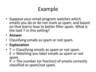 Example
• Suppose your email program watches which
emails you do or do not mark as spam, and based
on that learns how to better filter spam. What is
the task T in this setting?
• Answer
• Classifying emails as spam or not spam.
• Explanation
• T := Classifying emails as spam or not spam.
E := Watching you label emails as spam or not
spam.
P := The number (or fraction) of emails correctly
classified as spam/not spam.
 