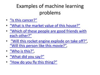Examples of machine learning
problems
• “Is this cancer?”
• “What is the market value of this house?”
• “Which of these people are good friends with
each other?”
• “Will this rocket engine explode on take off?”,
“Will this person like this movie?”,
• “Who is this?”,
• “What did you say?”
• “How do you fly this thing?”
 