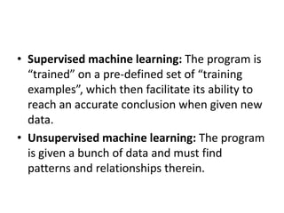 • Supervised machine learning: The program is
“trained” on a pre-defined set of “training
examples”, which then facilitate its ability to
reach an accurate conclusion when given new
data.
• Unsupervised machine learning: The program
is given a bunch of data and must find
patterns and relationships therein.
 
