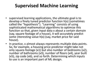 Supervised Machine Learning
• supervised learning applications, the ultimate goal is to
develop a finely tuned predictor function h(x) (sometimes
called the “hypothesis”). “Learning” consists of using
sophisticated mathematical algorithms to optimize this
function so that, given input data x about a certain domain
(say, square footage of a house), it will accurately predict
some interesting value h(x) (say, market price for said
house).
• In practice, x almost always represents multiple data points.
So, for example, a housing price predictor might take not
only square-footage (x1) but also number of bedrooms (x2),
number of bathrooms (x3), number of floors (x4), year built
(x5), zip code (x6), and so forth. Determining which inputs
to use is an important part of ML design.
 