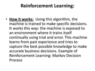 Reinforcement Learning:
• How it works: Using this algorithm, the
machine is trained to make specific decisions.
It works this way: the machine is exposed to
an environment where it trains itself
continually using trial and error. This machine
learns from past experience and tries to
capture the best possible knowledge to make
accurate business decisions. Example of
Reinforcement Learning: Markov Decision
Process
 