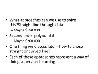 • What approaches can we use to solve
this?Straight line through data
– Maybe $150 000
• Second order polynomial
– Maybe $200 000
• One thing we discuss later - how to chose
straight or curved line?
• Each of these approaches represent a way of
doing supervised learning
 