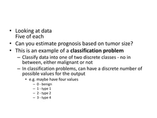 • Looking at data
Five of each
• Can you estimate prognosis based on tumor size?
• This is an example of a classification problem
– Classify data into one of two discrete classes - no in
between, either malignant or not
– In classification problems, can have a discrete number of
possible values for the output
• e.g. maybe have four values
– 0 - benign
– 1 - type 1
– 2 - type 2
– 3 - type 4
 