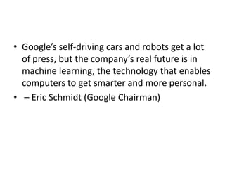 • Google’s self-driving cars and robots get a lot
of press, but the company’s real future is in
machine learning, the technology that enables
computers to get smarter and more personal.
• – Eric Schmidt (Google Chairman)
 