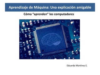Aprendizaje de Máquina: Una explicación amigable
Cómo “aprenden” los computadores
Eduardo Martínez E.
 