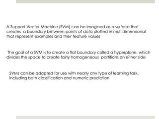 A Support Vector Machine (SVM) can be imagined as a surface that
creates a boundary between points of data plotted in multidimensional
that represent examples and their feature values
The goal of a SVM is to create a flat boundary called a hyperplane, which
divides the space to create fairly homogeneous partitions on either side
SVMs can be adapted for use with nearly any type of learning task,
including both classification and numeric prediction
 