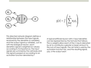 This directed network diagram defines a
relationship between the input signals
received by the dendrites (x variables),
and the output signal (y variable). Just as
with the biological neuron, each
dendrite's signal is weighted (w values)
according to its importance. The input
signals are summed by the cell body and
the signal is passed on according to an
activation function denoted by f
A typical artificial neuron with n input dendrites
can be represented by the formula that follows.
The w weights allow each of the n inputs (denoted
by xi) to contribute a greater or lesser amount to
the sum of input signals. The net total is used by the
activation function f(x), and the resulting signal,
y(x), is the output axon
 