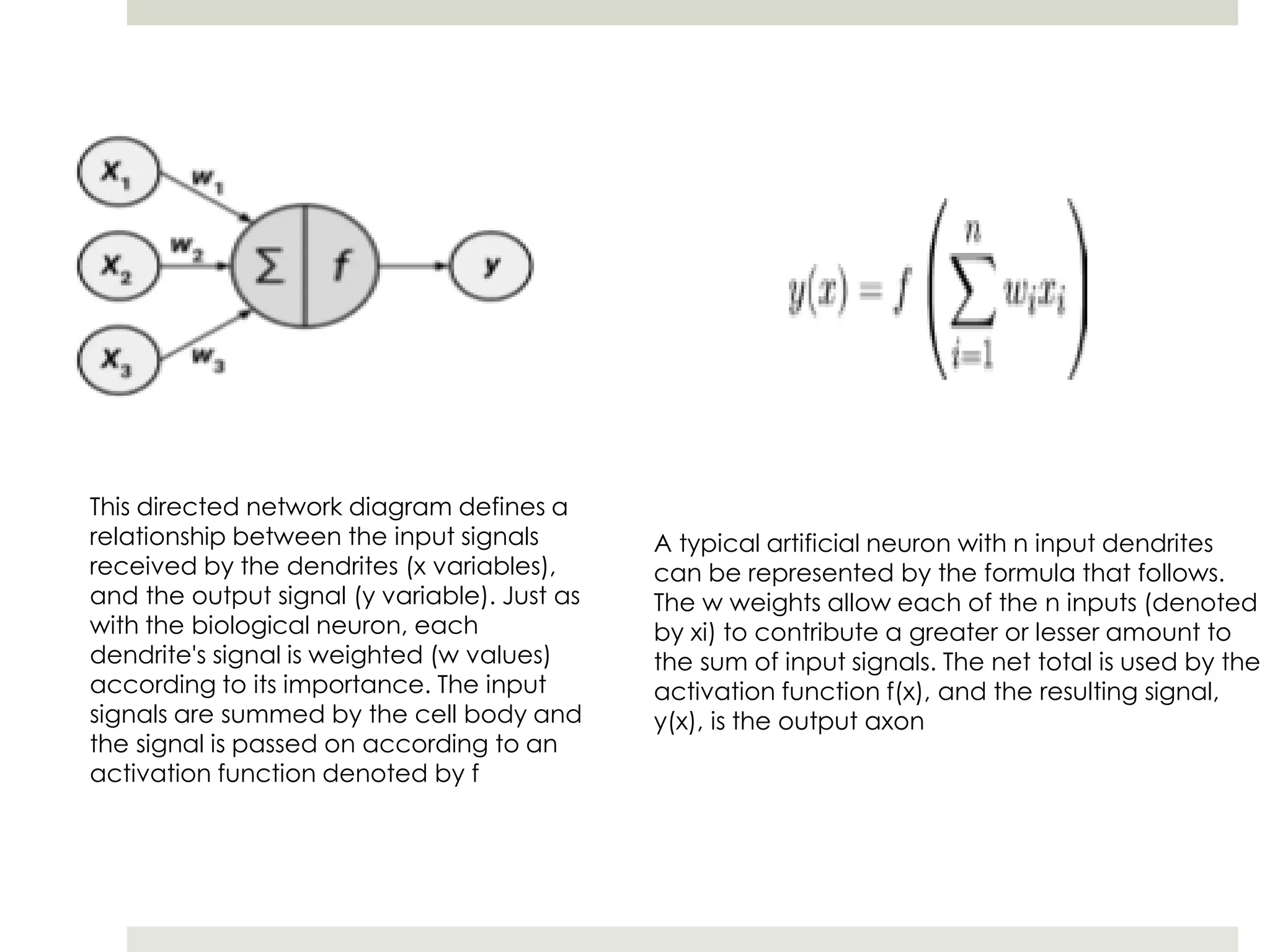 This directed network diagram defines a
relationship between the input signals
received by the dendrites (x variables),
and the output signal (y variable). Just as
with the biological neuron, each
dendrite's signal is weighted (w values)
according to its importance. The input
signals are summed by the cell body and
the signal is passed on according to an
activation function denoted by f
A typical artificial neuron with n input dendrites
can be represented by the formula that follows.
The w weights allow each of the n inputs (denoted
by xi) to contribute a greater or lesser amount to
the sum of input signals. The net total is used by the
activation function f(x), and the resulting signal,
y(x), is the output axon
 