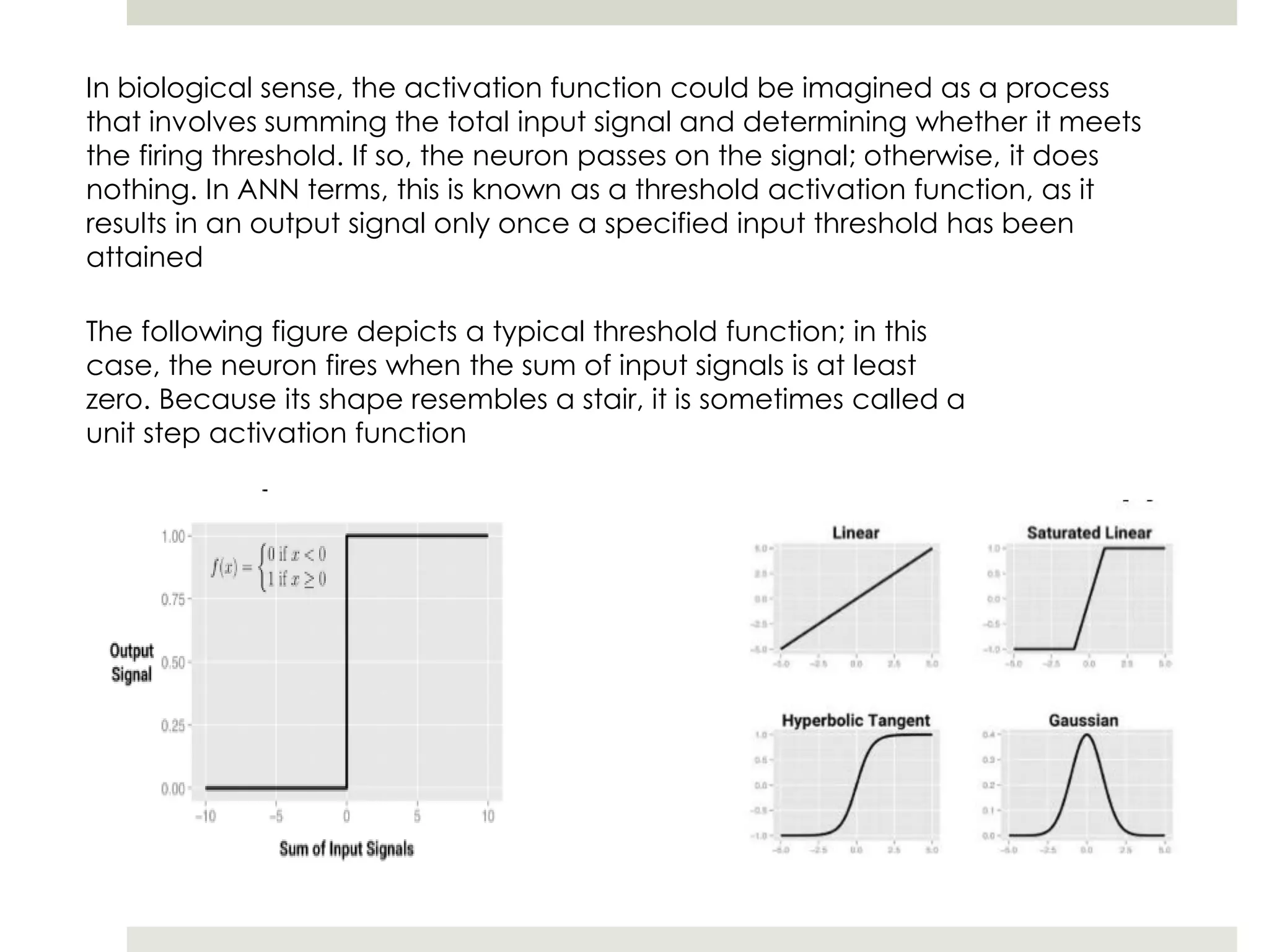 In biological sense, the activation function could be imagined as a process
that involves summing the total input signal and determining whether it meets
the firing threshold. If so, the neuron passes on the signal; otherwise, it does
nothing. In ANN terms, this is known as a threshold activation function, as it
results in an output signal only once a specified input threshold has been
attained
The following figure depicts a typical threshold function; in this
case, the neuron fires when the sum of input signals is at least
zero. Because its shape resembles a stair, it is sometimes called a
unit step activation function
 