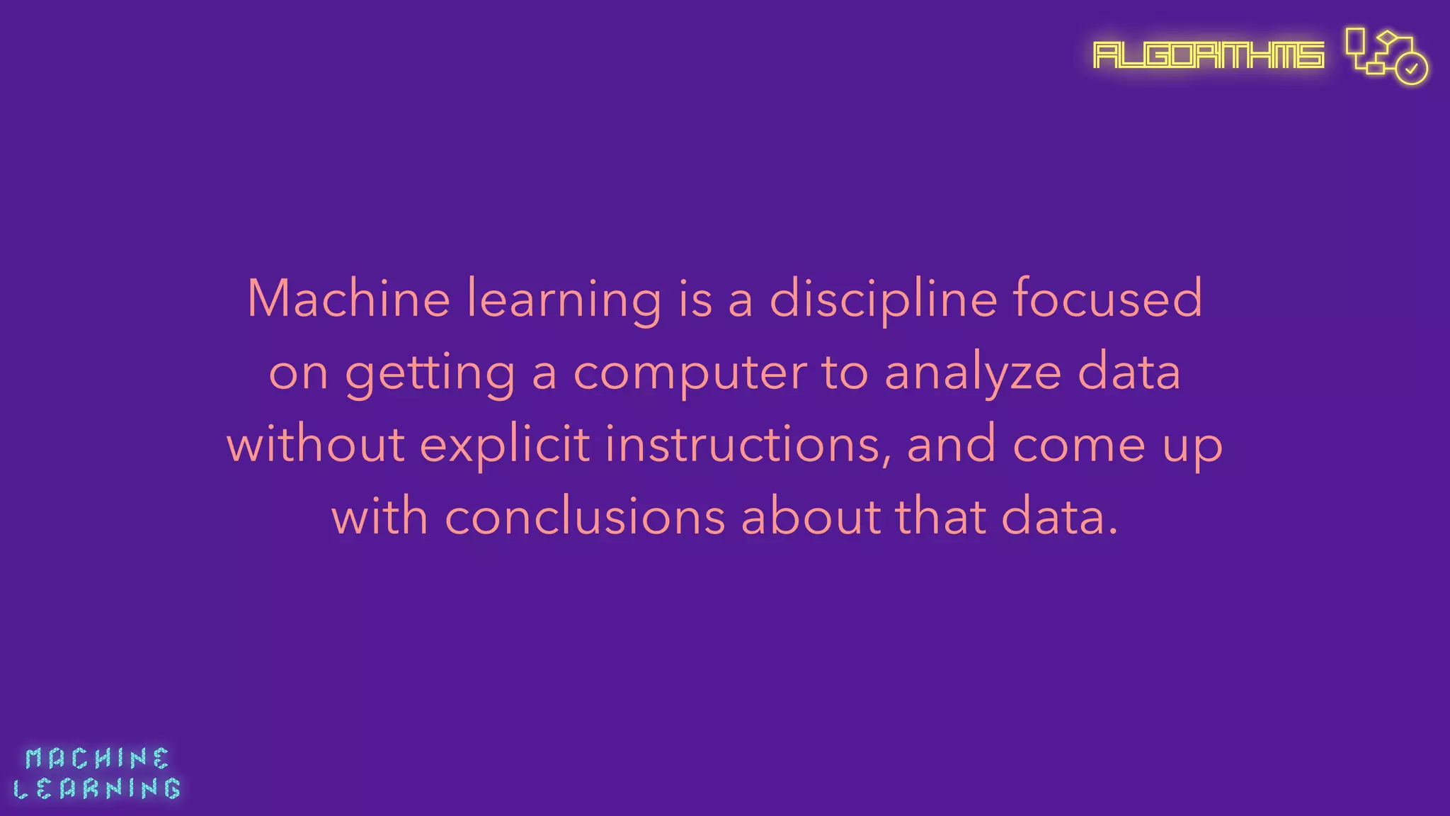 M A C H I N E  
L E A R N I N G
Algorithms
Machine learning is a discipline focused
on getting a computer to analyze data
without explicit instructions, and come up
with conclusions about that data.
 
