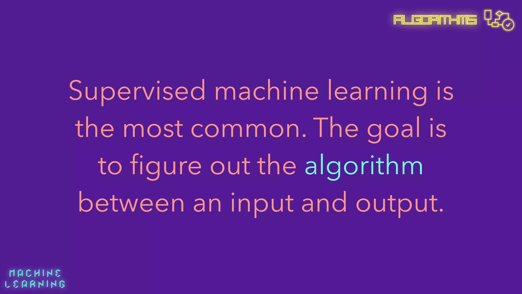 M A C H I N E  
L E A R N I N G
Algorithms
Supervised machine learning is
the most common. The goal is
to ﬁgure out the algorithm
between an input and output.
 