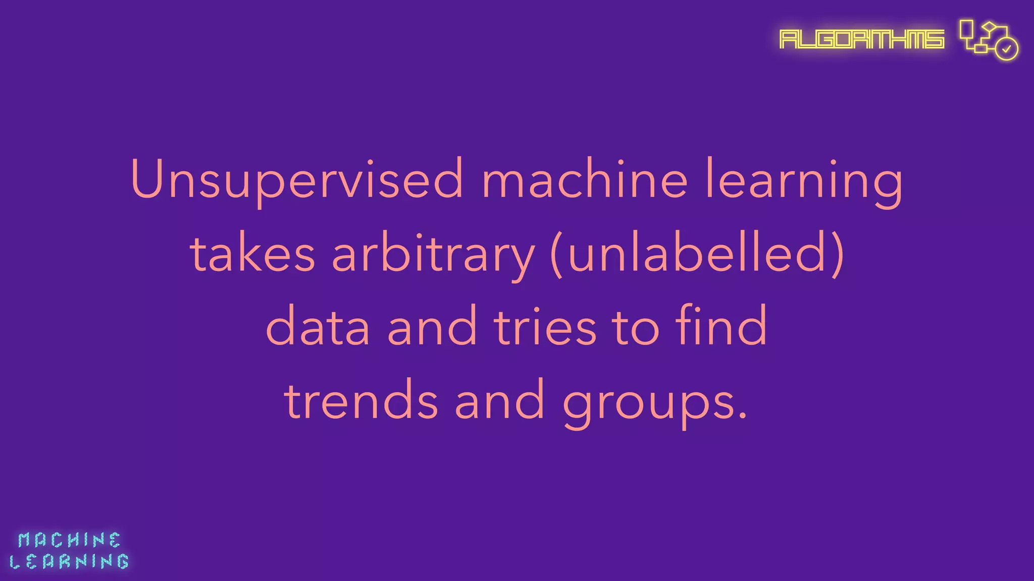 M A C H I N E  
L E A R N I N G
Algorithms
Unsupervised machine learning
takes arbitrary (unlabelled) 
data and tries to ﬁnd 
trends and groups.
 