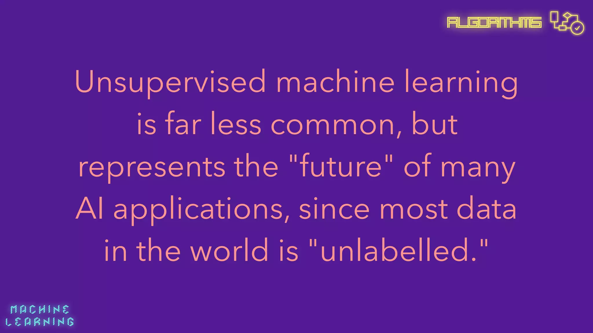 M A C H I N E  
L E A R N I N G
Algorithms
Unsupervised machine learning
is far less common, but
represents the "future" of many
AI applications, since most data
in the world is "unlabelled."
 