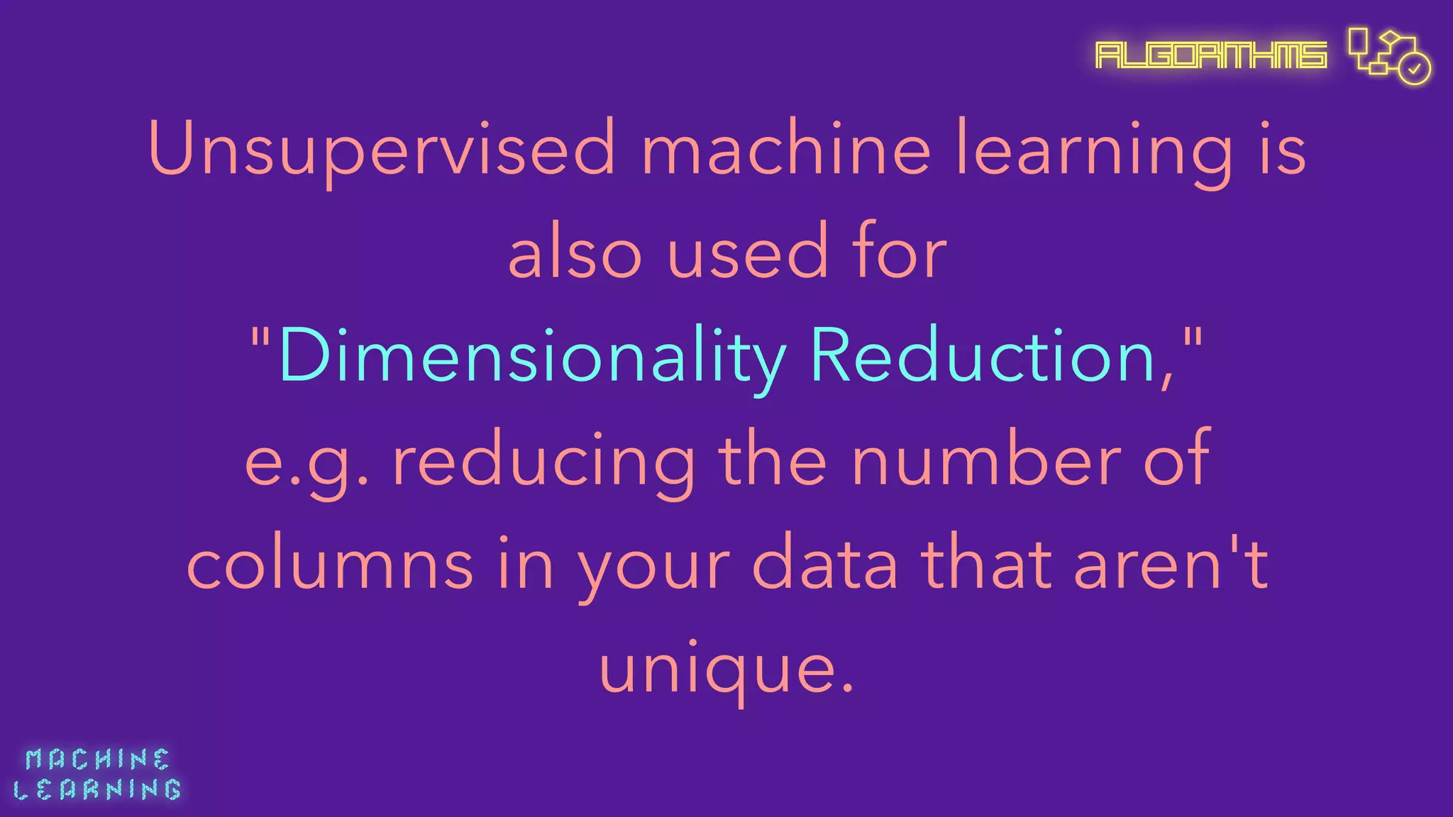 M A C H I N E  
L E A R N I N G
Algorithms
Unsupervised machine learning is
also used for 
"Dimensionality Reduction," 
e.g. reducing the number of
columns in your data that aren't
unique.
 
