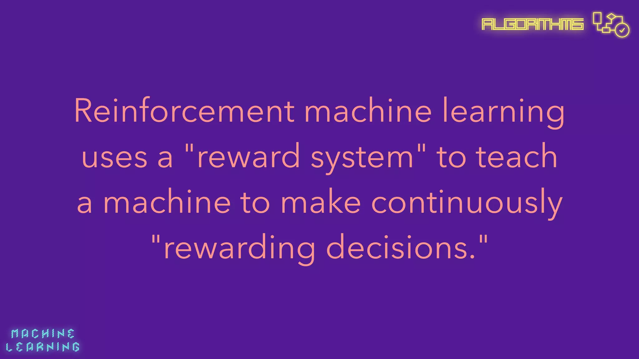 M A C H I N E  
L E A R N I N G
Algorithms
Reinforcement machine learning
uses a "reward system" to teach
a machine to make continuously
"rewarding decisions."
 