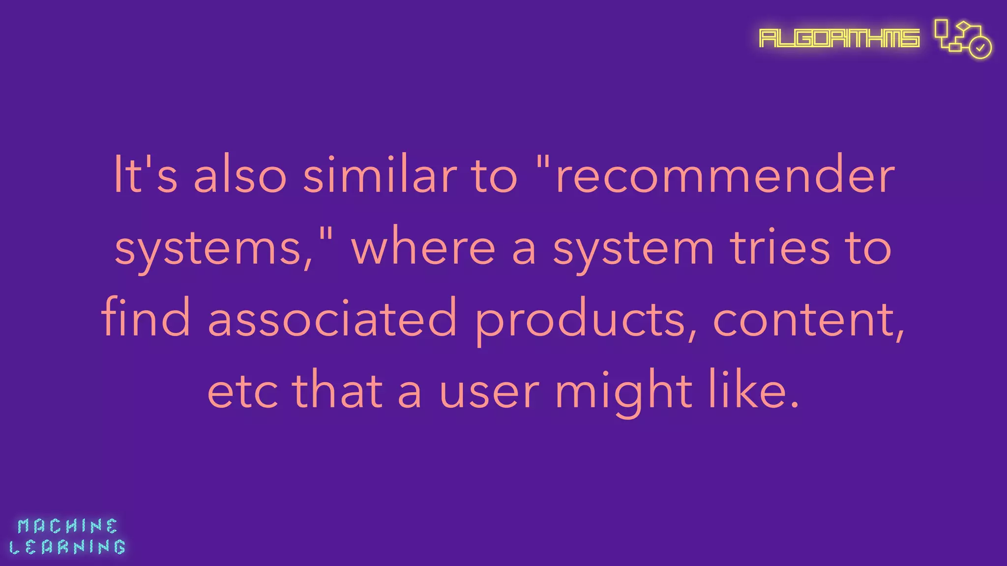 M A C H I N E  
L E A R N I N G
Algorithms
It's also similar to "recommender
systems," where a system tries to
ﬁnd associated products, content,
etc that a user might like.
 