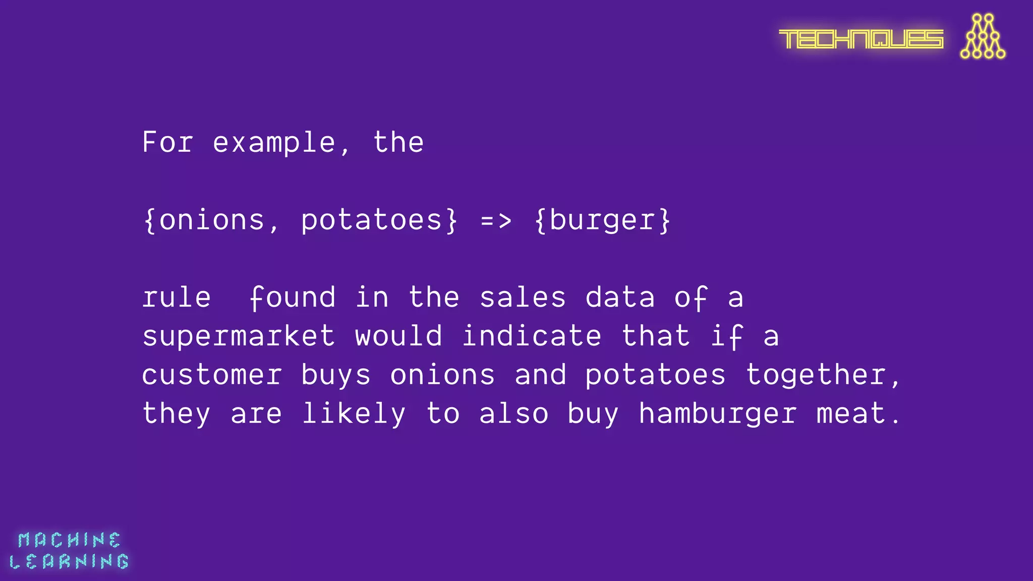 M A C H I N E  
L E A R N I N G
For example, the
 
{onions, potatoes} => {burger}
rule found in the sales data of a
supermarket would indicate that if a
customer buys onions and potatoes together,
they are likely to also buy hamburger meat.
TECHNIQUES
 