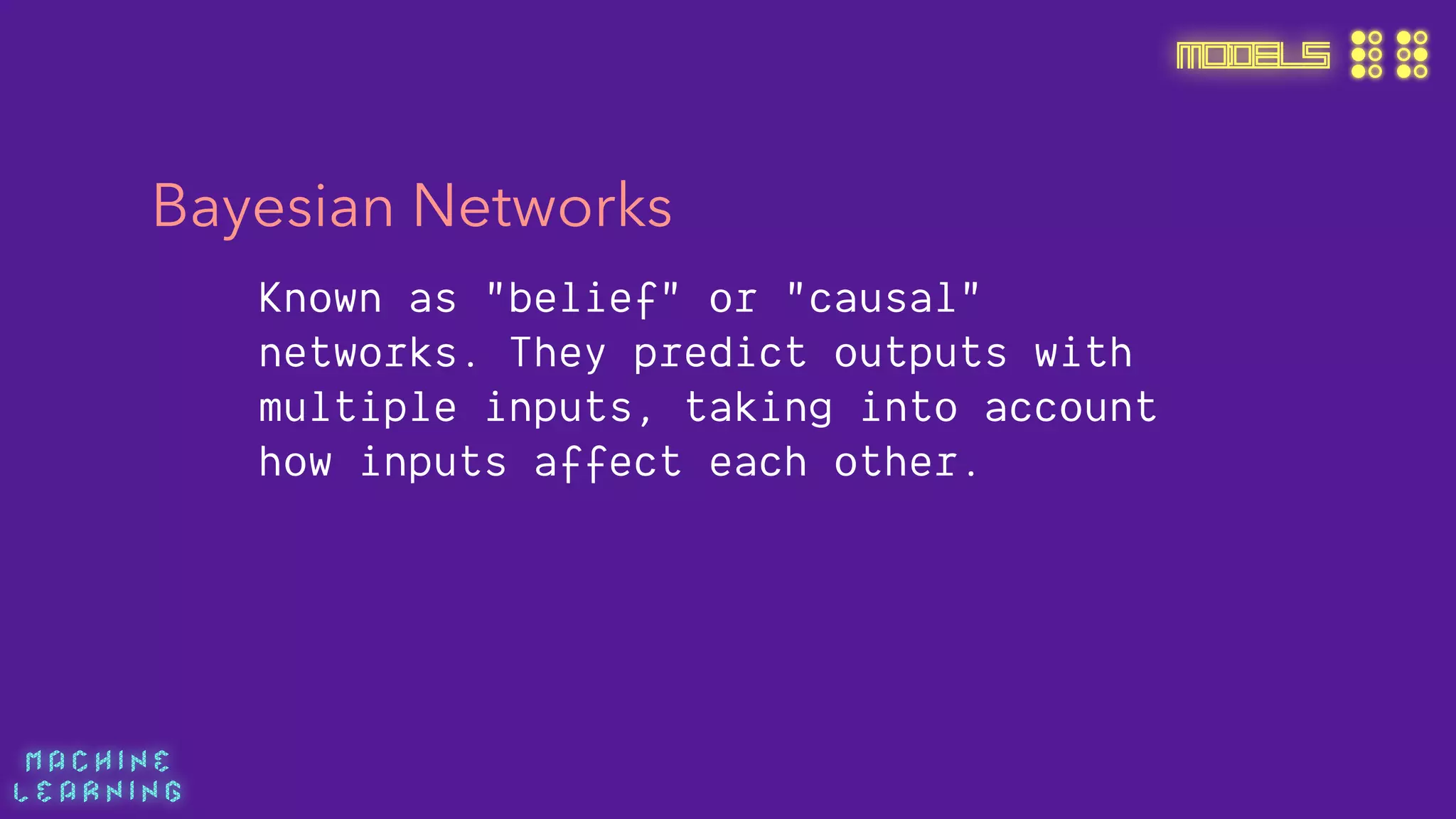 M A C H I N E  
L E A R N I N G
MODELS
Bayesian Networks
Known as "belief" or "causal"
networks. They predict outputs with
multiple inputs, taking into account
how inputs affect each other.
 