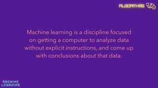 M A C H I N E  
L E A R N I N G
Algorithms
Machine learning is a discipline focused
on getting a computer to analyze data
without explicit instructions, and come up
with conclusions about that data.
 