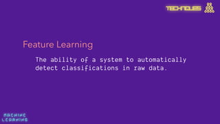 M A C H I N E  
L E A R N I N G
TECHNIQUES
Feature Learning
The ability of a system to automatically
detect classifications in raw data.
 