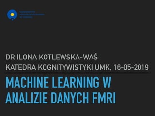 MACHINE LEARNING W
ANALIZIE DANYCH FMRI
DR ILONA KOTLEWSKA-WAŚ
KATEDRA KOGNITYWISTYKI UMK, 16-05-2019
 