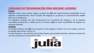 LENGUAJES DE PROGRAMACIÓN PARA MACHINE LEARNING
Contras
Madurez. Como nuevo idioma, algunos usuarios de Julia han experime...