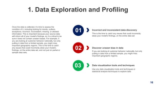 16
1. Data Exploration and Profiling
Incorrect and inconsistent data discovery
This is the time to catch any issues that could incorrectly
skew your model’s findings, on the entire data set
Data visualization tools and techniques
Use any data visualization tools and techniques or
statistical analysis techniques to explore data
Once the data is collected, it’s time to assess the
condition of it, including looking for trends, outliers,
exceptions, incorrect, inconsistent, missing, or skewed
information. This is important because your source data
will inform all of your model’s findings, so it is critical to be
sure it does not contain unseen biases. For example, if
you are looking at customer behavior nationally, but only
pulling in data from a limited sample, you might miss
important geographic regions. This is the time to catch
any issues that could incorrectly skew your model’s
findings, on the entire data set, and not just on partial or
sample data sets.
Discover unseen bias in data
If you are looking at customer behavior nationally, but only
pulling in data from a limited sample, you might miss
important geographic regions.
01
02
03
 