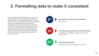 17
2. Formatting data to make it consistent
Anomalies in how the data is formatted
$50 vs USD 50
Inconsistency checking
Inconsistent values from different sources of data
The next step in great data preparation is to ensure your
data is formatted in a way that best fits your machine
learning model. If you are aggregating data from different
sources, or if your data set has been manually updated by
more than one stakeholder, you’ll likely discover
anomalies in how the data is formatted (e.g. USD5.50
versus $5.50). In the same way, standardizing values in a
column, e.g. State names that could be spelled out or
abbreviated) will ensure that your data will aggregate
correctly. Consistent data formatting takes away these
errors so that the entire data set uses the same input
formatting protocols.
Formatting inconsistency in unstructured data
Two different words length and size of array results in
different vectors.
01
02
03
 