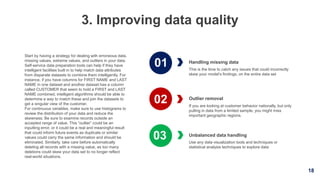 18
3. Improving data quality
Handling missing data
This is the time to catch any issues that could incorrectly
skew your model’s findings, on the entire data set
Unbalanced data handling
Use any data visualization tools and techniques or
statistical analysis techniques to explore data
Start by having a strategy for dealing with erroneous data,
missing values, extreme values, and outliers in your data.
Self-service data preparation tools can help if they have
intelligent facilities built in to help match data attributes
from disparate datasets to combine them intelligently. For
instance, if you have columns for FIRST NAME and LAST
NAME in one dataset and another dataset has a column
called CUSTOMER that seem to hold a FIRST and LAST
NAME combined, intelligent algorithms should be able to
determine a way to match these and join the datasets to
get a singular view of the customer.
For continuous variables, make sure to use histograms to
review the distribution of your data and reduce the
skewness. Be sure to examine records outside an
accepted range of value. This “outlier” could be an
inputting error, or it could be a real and meaningful result
that could inform future events as duplicate or similar
values could carry the same information and should be
eliminated. Similarly, take care before automatically
deleting all records with a missing value, as too many
deletions could skew your data set to no longer reflect
real-world situations.
Outlier removal
If you are looking at customer behavior nationally, but only
pulling in data from a limited sample, you might miss
important geographic regions.
01
02
03
 