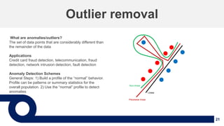21
Outlier removal
What are anomalies/outliers?
The set of data points that are considerably different than
the remainder of the data
Applications
Credit card fraud detection, telecommunication, fraud
detection, network intrusion detection, fault detection
Anomaly Detection Schemes
General Steps: 1) Build a profile of the “normal” behavior.
Profile can be patterns or summary statistics for the
overall population. 2) Use the “normal” profile to detect
anomalies Linear
Non-linear
Piecewise linear
 